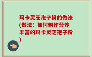 玛卡灵芝孢子粉的做法(做法：如何制作营养丰富的玛卡灵芝孢子粉)