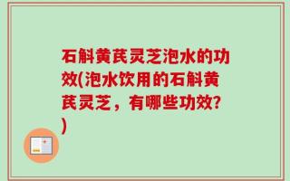 石斛黄芪灵芝泡水的功效(泡水饮用的石斛黄芪灵芝，有哪些功效？)