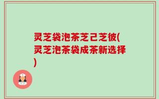 灵芝袋泡茶芝己芝彼(灵芝泡茶袋成茶新选择)