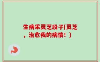 生病采灵芝段子(灵芝，治愈我的病情！)
