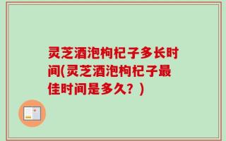 灵芝酒泡枸杞子多长时间(灵芝酒泡枸杞子最佳时间是多久？)