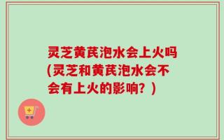 灵芝黄芪泡水会上火吗(灵芝和黄芪泡水会不会有上火的影响？)