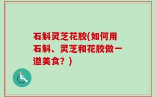 石斛灵芝花胶(如何用石斛、灵芝和花胶做一道美食？)