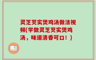 灵芝芡实煲鸡汤做法视频(学做灵芝芡实煲鸡汤，味道清香可口！)