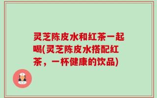 灵芝陈皮水和红茶一起喝(灵芝陈皮水搭配红茶，一杯健康的饮品)