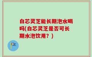 白芯灵芝能长期泡水喝吗(白芯灵芝是否可长期水泡饮用？)