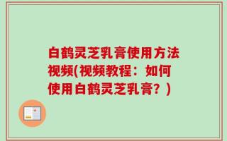 白鹤灵芝乳膏使用方法视频(视频教程：如何使用白鹤灵芝乳膏？)