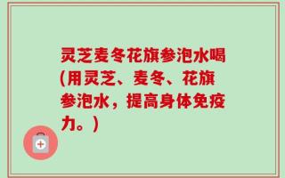 灵芝麦冬花旗参泡水喝(用灵芝、麦冬、花旗参泡水，提高身体免疫力。)