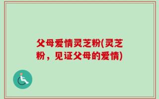 父母爱情灵芝粉(灵芝粉，见证父母的爱情)