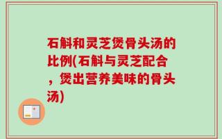石斛和灵芝煲骨头汤的比例(石斛与灵芝配合，煲出营养美味的骨头汤)