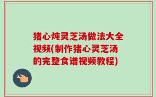 猪心炖灵芝汤做法大全视频(制作猪心灵芝汤的完整食谱视频教程)
