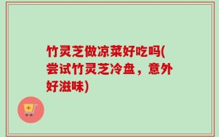 竹灵芝做凉菜好吃吗(尝试竹灵芝冷盘，意外好滋味)