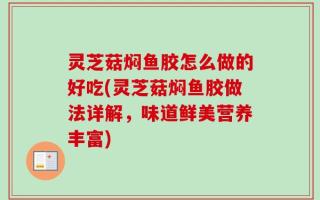 灵芝菇焖鱼胶怎么做的好吃(灵芝菇焖鱼胶做法详解，味道鲜美营养丰富)