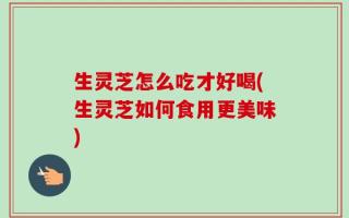 生灵芝怎么吃才好喝(生灵芝如何食用更美味)