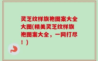灵芝纹样旗袍图案大全大图(精美灵芝纹样旗袍图案大全，一网打尽！)