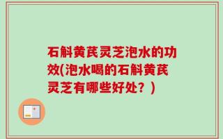 石斛黄芪灵芝泡水的功效(泡水喝的石斛黄芪灵芝有哪些好处？)