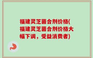 福建灵芝菌合剂价格(福建灵芝菌合剂价格大幅下调，受益消费者)