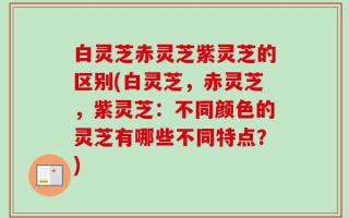 白灵芝赤灵芝紫灵芝的区别(白灵芝，赤灵芝，紫灵芝：不同颜色的灵芝有哪些不同特点？)