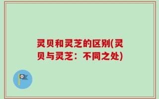 灵贝和灵芝的区别(灵贝与灵芝：不同之处)