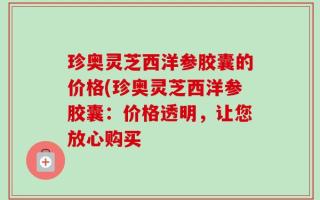 珍奥灵芝西洋参胶囊的价格(珍奥灵芝西洋参胶囊：价格透明，让您放心购买