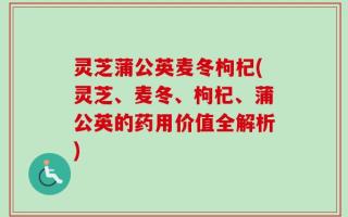 灵芝蒲公英麦冬枸杞(灵芝、麦冬、枸杞、蒲公英的药用价值全解析)