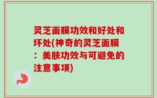 灵芝面膜功效和好处和坏处(神奇的灵芝面膜：美肤功效与可避免的注意事项)