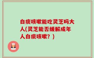 白痰咳嗽能吃灵芝吗大人(灵芝能否缓解成年人白痰咳嗽？)