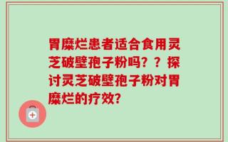 胃糜烂患者适合食用灵芝破壁孢子粉吗？？探讨灵芝破壁孢子粉对胃糜烂的疗效？