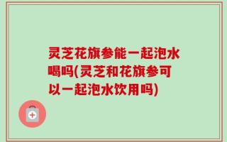 灵芝花旗参能一起泡水喝吗(灵芝和花旗参可以一起泡水饮用吗)
