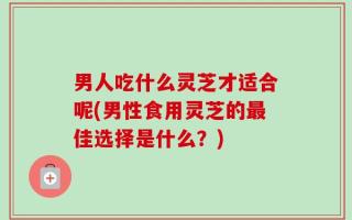 男人吃什么灵芝才适合呢(男性食用灵芝的最佳选择是什么？)
