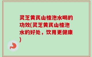 灵芝黄芪山楂泡水喝的功效(灵芝黄芪山楂泡水的好处，饮用更健康)