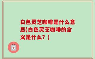 白色灵芝咖啡是什么意思(白色灵芝咖啡的含义是什么？)