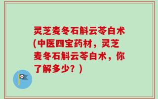 灵芝麦冬石斛云苓白术(中医四宝药材，灵芝麦冬石斛云苓白术，你了解多少？)