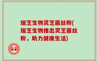 瑞芝生物灵芝菌丝粉(瑞芝生物推出灵芝菌丝粉，助力健康生活)