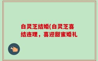 白灵芝结婚(白灵芝喜结连理，喜迎甜蜜婚礼