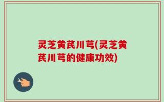 灵芝黄芪川芎(灵芝黄芪川芎的健康功效)