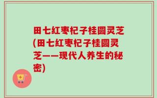 田七红枣杞子桂圆灵芝(田七红枣杞子桂圆灵芝——现代人养生的秘密)