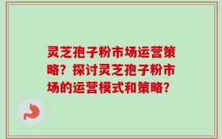 灵芝孢子粉市场运营策略？探讨灵芝孢子粉市场的运营模式和策略？