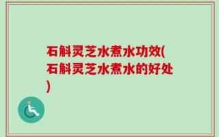石斛灵芝水煮水功效(石斛灵芝水煮水的好处)