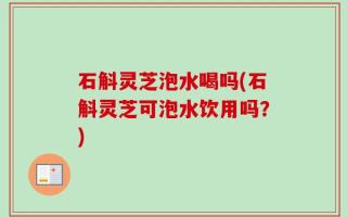 石斛灵芝泡水喝吗(石斛灵芝可泡水饮用吗？)