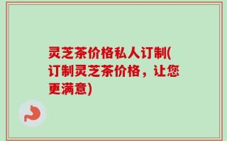 灵芝茶价格私人订制(订制灵芝茶价格，让您更满意)