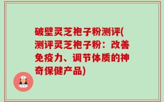 破壁灵芝袍子粉测评(测评灵芝袍子粉：改善免疫力、调节体质的神奇保健产品)