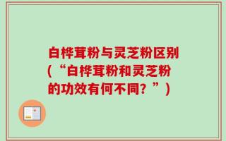 白桦茸粉与灵芝粉区别(“白桦茸粉和灵芝粉的功效有何不同？”)