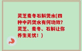 灵芝麦冬石斛煲水(四种中药煲水有何功效？灵芝、麦冬、石斛让你养生无忧！)