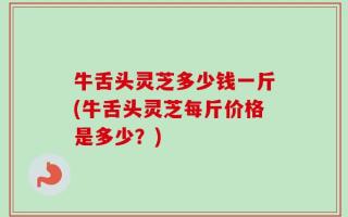 牛舌头灵芝多少钱一斤(牛舌头灵芝每斤价格是多少？)