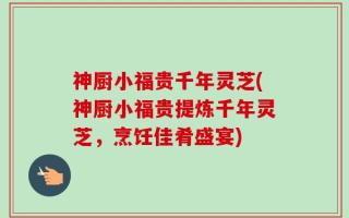 神厨小福贵千年灵芝(神厨小福贵提炼千年灵芝，烹饪佳肴盛宴)