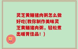灵芝黄鳝猪肉粥怎么做好吃(教你制作美味灵芝黄鳝猪肉粥，轻松煮出暖胃佳品！)