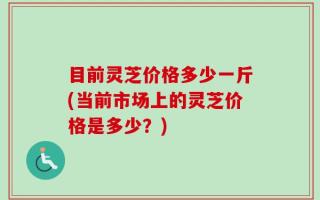 目前灵芝价格多少一斤(当前市场上的灵芝价格是多少？)