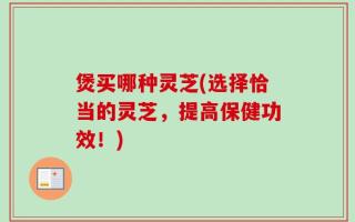 煲买哪种灵芝(选择恰当的灵芝，提高保健功效！)