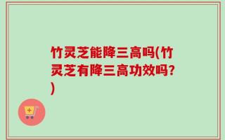 竹灵芝能降三高吗(竹灵芝有降三高功效吗？)